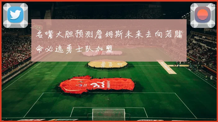 名嘴大胆预测詹姆斯未来去向若赌命必选勇士队加盟