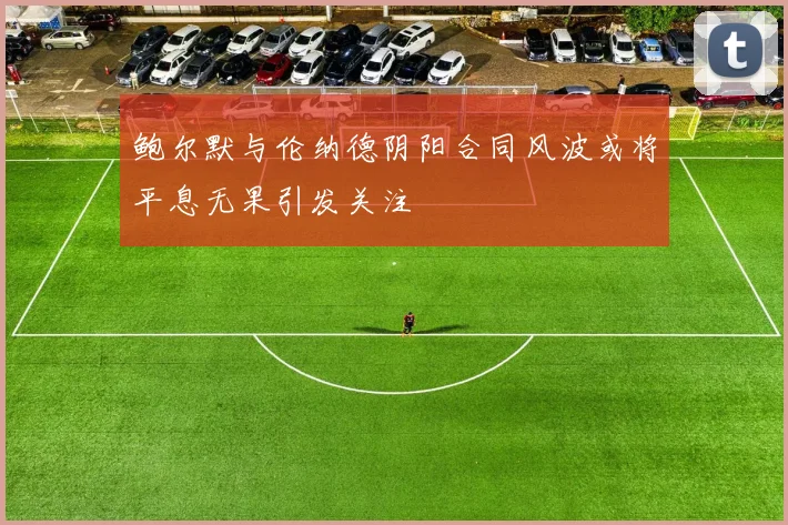 鲍尔默与伦纳德阴阳合同风波或将平息无果引发关注