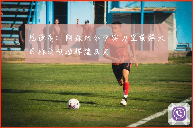 厄德高：阿森纳如今实力空前强大目标是创造辉煌历史