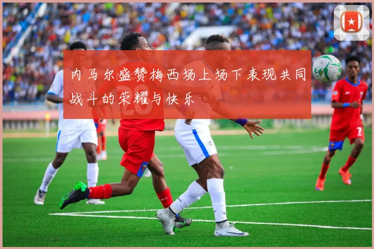 内马尔盛赞梅西场上场下表现共同战斗的荣耀与快乐