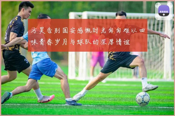 方昊告别国安感慨时光匆匆难以回味青春岁月与球队的深厚情谊