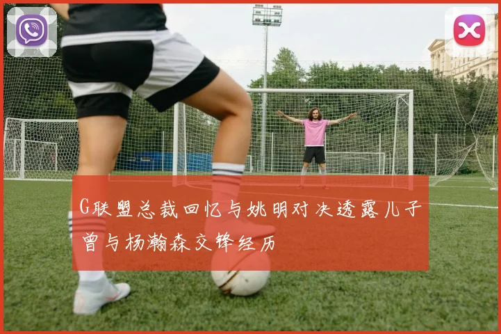G联盟总裁回忆与姚明对决透露儿子曾与杨瀚森交锋经历