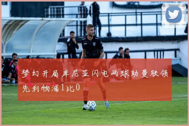 梦幻开局库尼亚闪电两球助曼联领先利物浦1比0