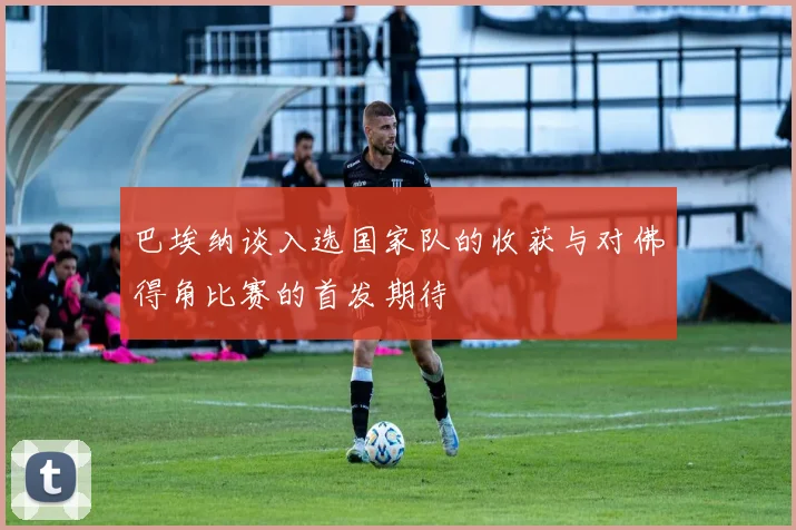 巴埃纳谈入选国家队的收获与对佛得角比赛的首发期待