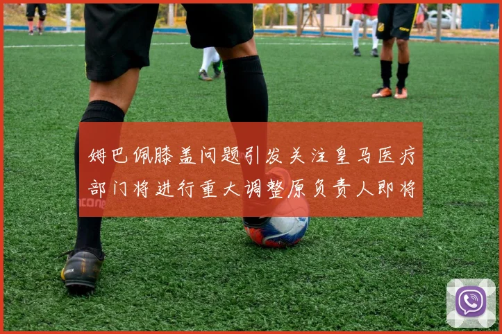 姆巴佩膝盖问题引发关注皇马医疗部门将进行重大调整原负责人即将离任