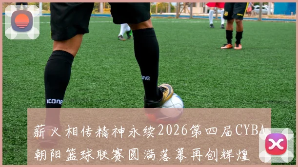薪火相传精神永续2026第四届CYBA朝阳篮球联赛圆满落幕再创辉煌