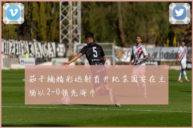 茹子楠精彩远射首开纪录国安在主场以2-0领先海牛