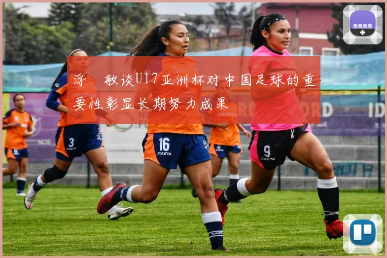 浮嶋敏谈U17亚洲杯对中国足球的重要性彰显长期努力成果