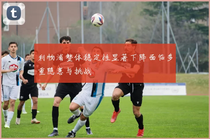 利物浦整体稳定性显著下降面临多重隐患与挑战
