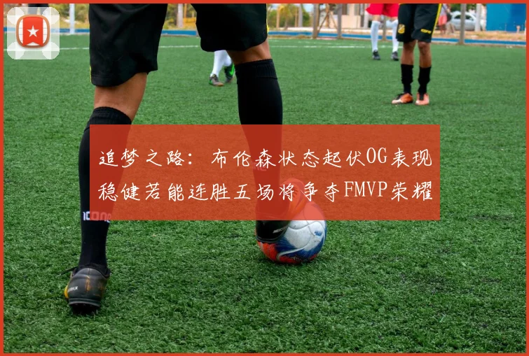 追梦之路：布伦森状态起伏OG表现稳健若能连胜五场将争夺FMVP荣耀