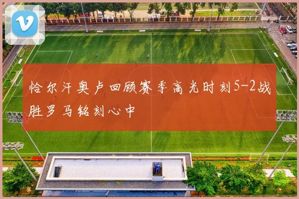 恰尔汗奥卢回顾赛季高光时刻5-2战胜罗马铭刻心中
