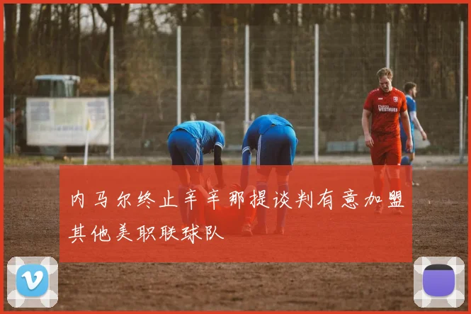 内马尔终止辛辛那提谈判有意加盟其他美职联球队