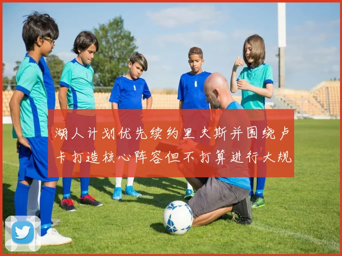 湖人计划优先续约里夫斯并围绕卢卡打造核心阵容但不打算进行大规模重建