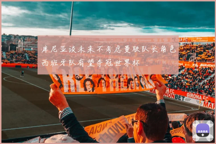 库尼亚谈未来不考虑曼联队长角色西班牙队有望夺冠世界杯