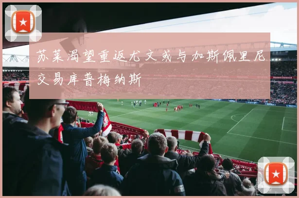 苏莱渴望重返尤文或与加斯佩里尼交易库普梅纳斯