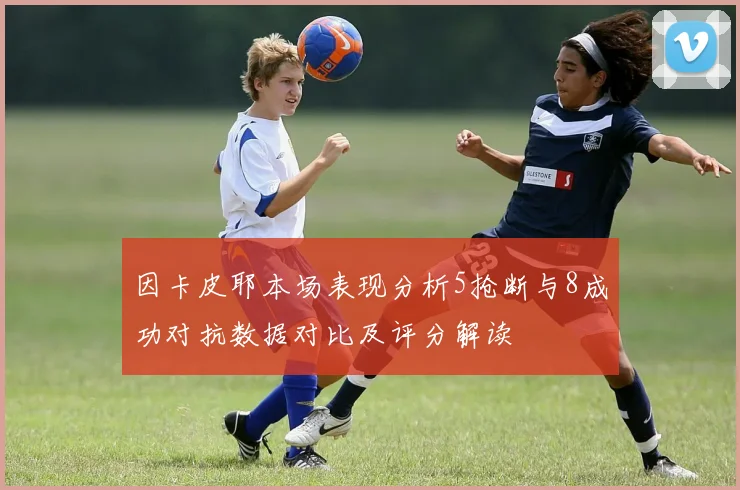 因卡皮耶本场表现分析5抢断与8成功对抗数据对比及评分解读