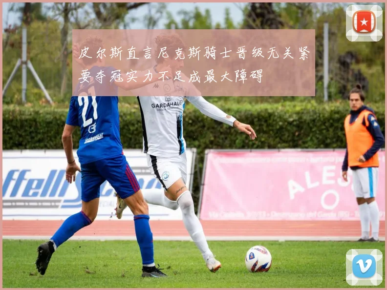 皮尔斯直言尼克斯骑士晋级无关紧要夺冠实力不足成最大障碍