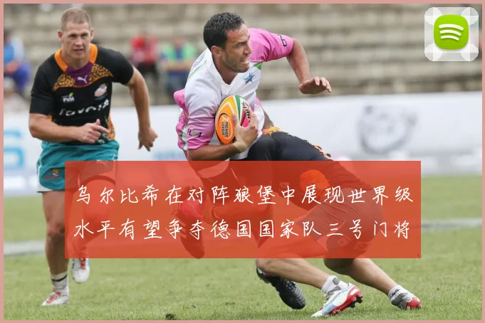 乌尔比希在对阵狼堡中展现世界级水平有望争夺德国国家队三号门将位置