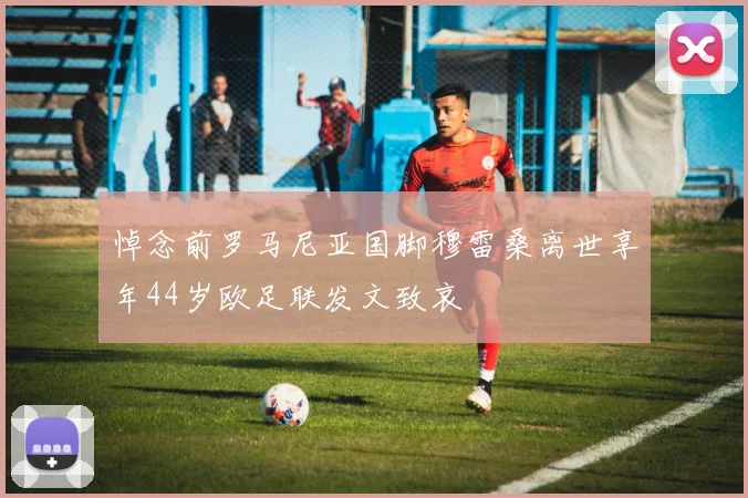 悼念前罗马尼亚国脚穆雷桑离世享年44岁欧足联发文致哀