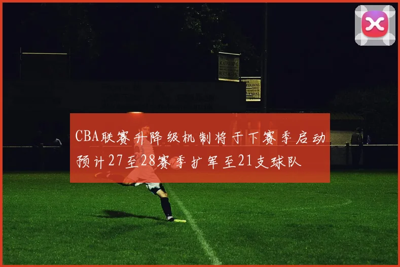 CBA联赛升降级机制将于下赛季启动预计27至28赛季扩军至21支球队