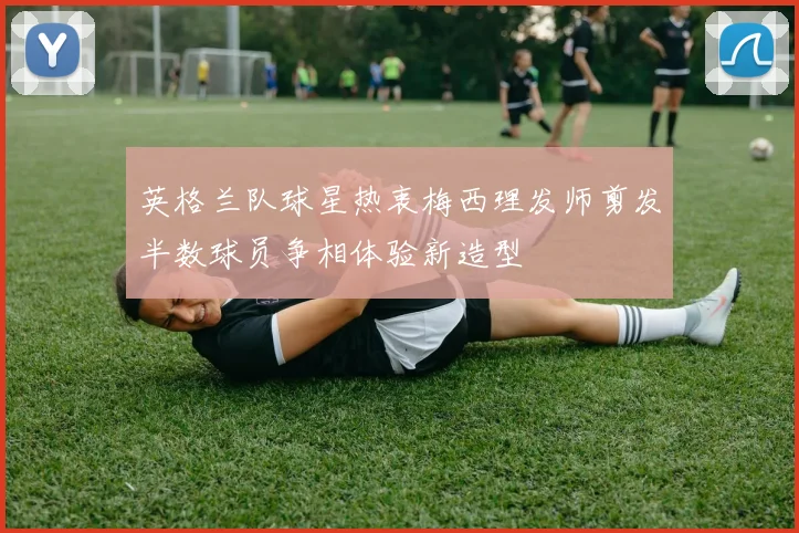英格兰队球星热衷梅西理发师剪发半数球员争相体验新造型