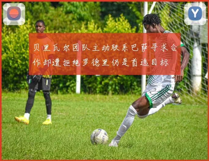 贝里瓦尔团队主动联系巴萨寻求合作却遭拒绝罗德里仍是首选目标