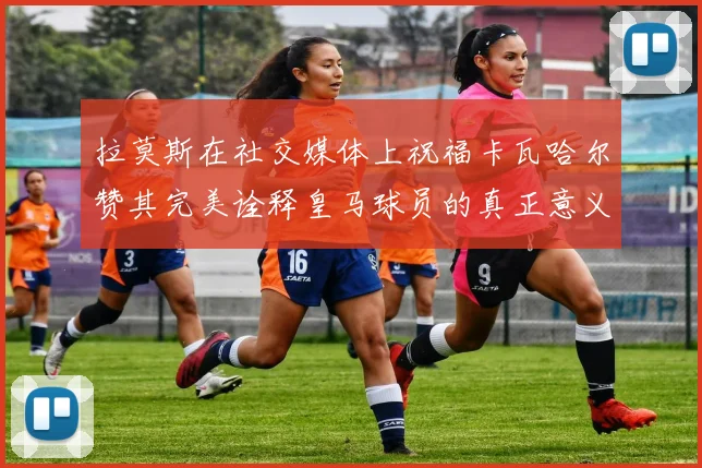 拉莫斯在社交媒体上祝福卡瓦哈尔赞其完美诠释皇马球员的真正意义