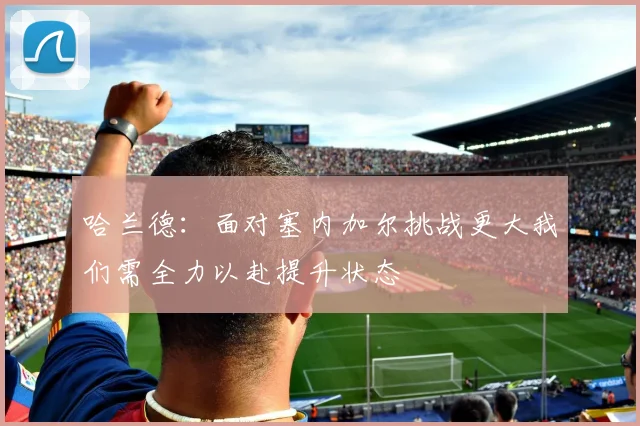 哈兰德：面对塞内加尔挑战更大我们需全力以赴提升状态