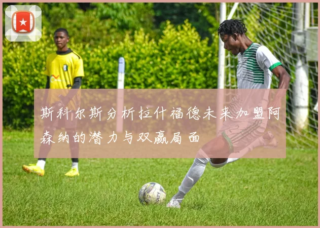 斯科尔斯分析拉什福德未来加盟阿森纳的潜力与双赢局面