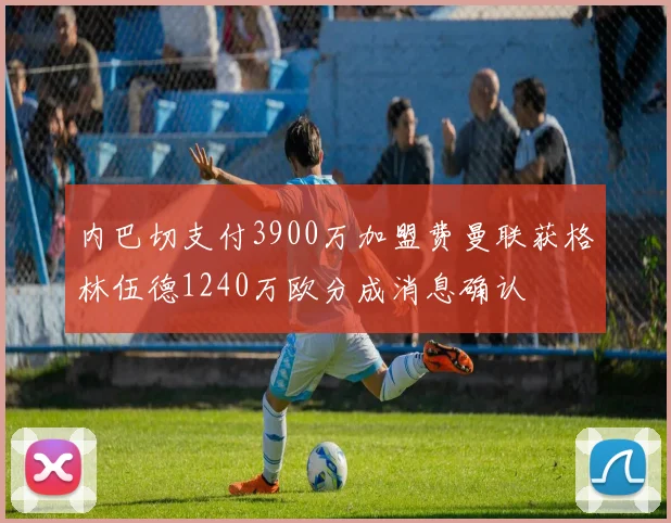 内巴切支付3900万加盟费曼联获格林伍德1240万欧分成消息确认