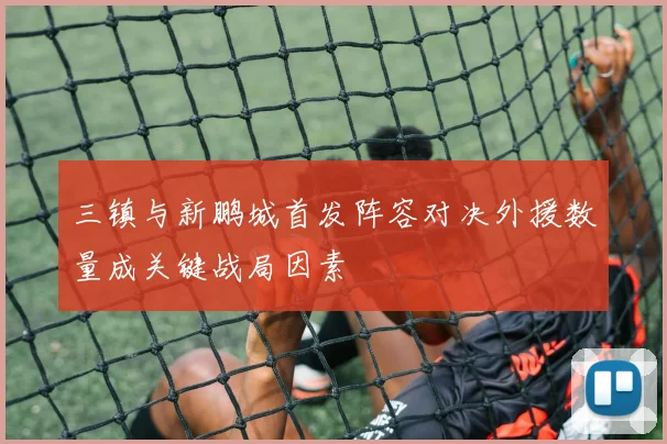 三镇与新鹏城首发阵容对决外援数量成关键战局因素