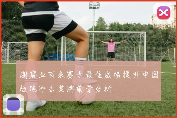 谢震业百米赛季最佳成绩提升中国短跑冲击奖牌前景分析