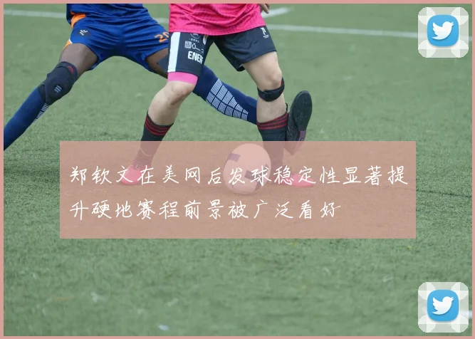郑钦文在美网后发球稳定性显著提升硬地赛程前景被广泛看好