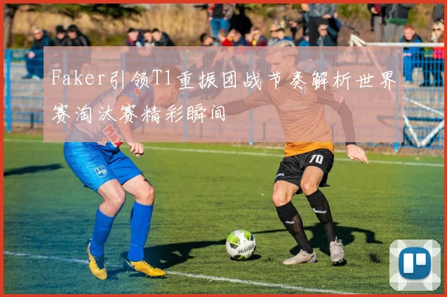 Faker引领T1重振团战节奏解析世界赛淘汰赛精彩瞬间